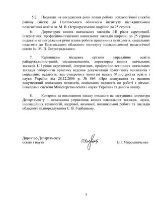 5.2. Подавати на погодження річні плани роботи психологічної служби
району (міста) до Полтавського обласного інституту післядипломної
педагогічної освіти ім. М. В. Остроградського щорічно до 25 серпня.
6.
Директорам вищих навчальних закладів I-II рівня акредитації,
інтернатних, професійно-технічних навчальних закладів щорічно до 25 серпня
подавати на погодження річні плани роботи практичних психологів, соціальних
педагогів до Полтавського обласного інституту післядипломної педагогічної
освіти ім. М. В. Остроградського.
7.
Керівникам
місцевих
органів
управління
освіти
райдержадміністрацій, міськвиконкомів, директорам вищих навчальних
закладів I-II рівня акредитації, інтернатних, професійно-технічних навчальних
закладів заборонити практику ведення документації практичних психологів і
соціальних педагогів, яка суперечить вимогам наказу Міністерства освіти і
науки України від 28.12.2006 р. № 864 «Про планування та ведення
документації соціальних педагогів, соціальних педагогів по роботі з дітьмиінвалідами системи Міністерства освіти і науки України» та даного наказу.
8.
Контроль за виконанням наказу покласти на заступника директора
Департаменту – начальника управління вищих навчальних закладів, науки,
інноваційних технологій, кадрової, виховної, позашкільної роботи та закладів
обласного підпорядкування С. В. Горбаньову.

Директор Департаменту
освіти і науки

В.І. Мирошниченко

3

 