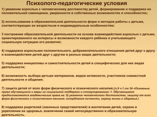 Психолого-педагогические условия
1) уважение взрослых к человеческому достоинству детей, формирование и поддержка их
положительной самооценки, уверенности в собственных возможностях и способностях;
2) использование в образовательной деятельности форм и методов работы с детьми,
соответствующих их возрастным и индивидуальным особенностям;
3 построение образовательной деятельности на основе взаимодействия взрослых с детьми,
ориентированного на интересы и возможности каждого ребенка и учитывающего
социальную ситуацию его развития;
4) поддержка взрослыми положительного, доброжелательного отношения детей друг к другу
и взаимодействия детей друг с другом в разных видах деятельности;
5) поддержка инициативы и самостоятельности детей в специфических для них видах
деятельности;
6) возможность выбора детьми материалов, видов активности, участников совместной
деятельности и общения;
7) защита детей от всех форм физического и психического насилия;(п.9 ч.1 ст 34 «Основные
права обучающихся и меры их социальной поддержки и стимулирования» 1. Обучающимся
предоставляются академические права на: 9) уважение человеческого достоинства, защиту от всех
форм физического и психического насилия, оскорбления личности, охрану жизни и здоровья.)
8) поддержка родителей (законных представителей) в воспитании детей, охране и
укреплении их здоровья, вовлечение семей непосредственно в образовательную
деятельность.
 