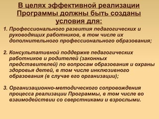В целях эффективной реализации
Программы должны быть созданы
условия для:
1. Профессионального развития педагогических и
руководящих работников, в том числе их
дополнительного профессионального образования;
2. Консультативной поддержке педагогических
работников и родителей (законных
представителей) по вопросам образования и охраны
здоровья детей, в том числе инклюзивного
образования (в случае его организации);
3. Организационно-методического сопровождения
процесса реализации Программы, в том числе во
взаимодействии со сверстниками и взрослыми.
 