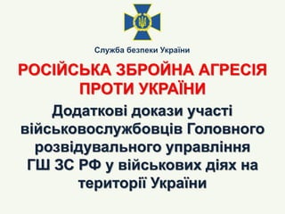 РОСІЙСЬКА ЗБРОЙНА АГРЕСІЯ
ПРОТИ УКРАЇНИ
Служба безпеки України
Додаткові докази участі
військовослужбовців Головного
розві...