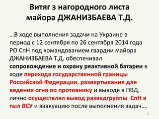 Витяг з нагородного листа
майора ДЖАНИЗБАЕВА Т.Д.
…В ходе выполнения задачи на Украине в
период с 12 сентября по 26 сентября 2014 года
РО СпН под командованием гвардии майора
ДЖАНИЗБАЕВА Т.Д. обеспечивал
сопровождение и охрану реактивной батареи в
ходе перехода государственной границы
Российской Федерации, развертывания для
ведения огня по противнику и выводе в ПВД,
лично осуществлял вывод разведгруппы СпН в
тыл ВСУ и эвакуацию после выполнения задач….
35
 