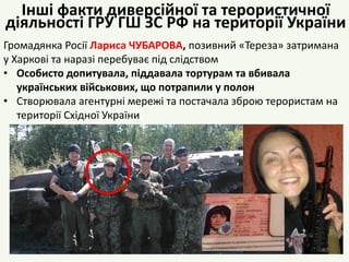 Громадянка Росії Лариса ЧУБАРОВА, позивний «Тереза» затримана
у Харкові та наразі перебуває під слідством
• Особисто допитувала, піддавала тортурам та вбивала
українських військових, що потрапили у полон
• Створювала агентурні мережі та постачала зброю терористам на
території Східної України
40
Інші факти диверсійної та терористичної
діяльності ГРУ ГШ ЗС РФ на території України
 