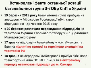 Встановлені факти останньої ротації
батальйонної групи 3-ї ОБр СпП в Україні
• 19 березня 2015 року батальйонна група прибула на
аеродром у Міллєрово Ростовської обл., строк
відрядження - до червня 2015 року
• з 20 березня розпочато перекидання підрозділів на
територію України з польового табору у н.п. Долотинка
Міллєровського р-ну
• 17 травня підрозділи батальйону у м.м. Луганськ та
Брянка підняті по тривозі та терміново виведені на
територію РФ
• 18 травня на аеродром «Міллєрово» прибув військово-
транспортний літак ЗС РФ «ІЛ-76» та в екстреному
порядку евакуював підрозділ до м. Самара 8
 