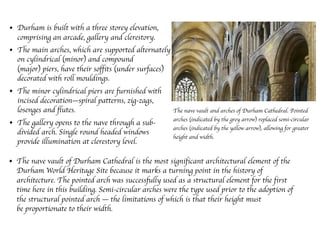 • Durham is built with a three storey elevation,
comprising an arcade, gallery and clerestory.
• The main arches, which are supported alternately
on cylindrical (minor) and compound
(major) piers, have their soffits (under surfaces)
decorated with roll mouldings.
• The minor cylindrical piers are furnished with
incised decoration—spiral patterns, zig-zags,
losenges and flutes.
• The gallery opens to the nave through a sub-
divided arch. Single round headed windows
provide illumination at clerestory level.
• The nave vault of Durham Cathedral is the most significant architectural element of the
Durham World Heritage Site because it marks a turning point in the history of
architecture. The pointed arch was successfully used as a structural element for the first
time here in this building. Semi-circular arches were the type used prior to the adoption of
the structural pointed arch — the limitations of which is that their height must
be proportionate to their width. 
The nave vault and arches of Durham Cathedral. Pointed
arches (indicated by the grey arrow) replaced semi-circular
arches (indicated by the yellow arrow), allowing for greater
height and width.
 