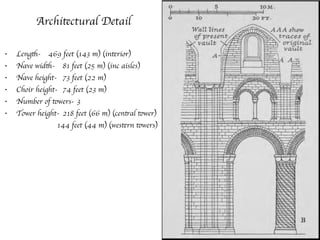 Architectural Detail
• Length- 469 feet (143 m) (interior)
• Nave width- 81 feet (25 m) (inc aisles)
• Nave height- 73 feet (22 m)
• Choir height- 74 feet (23 m)
• Number of towers- 3
• Tower height- 218 feet (66 m) (central tower)
144 feet (44 m) (western towers)
 