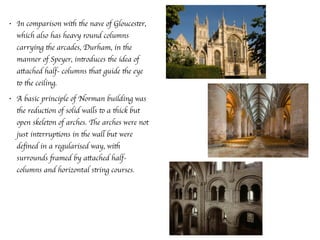 • In comparison with the nave of Gloucester,
which also has heavy round columns
carrying the arcades, Durham, in the
manner of Speyer, introduces the idea of
attached half- columns that guide the eye
to the ceiling.
• A basic principle of Norman building was
the reduction of solid walls to a thick but
open skeleton of arches. The arches were not
just interruptions in the wall but were
deﬁned in a regularised way, with
surrounds framed by attached half-
columns and horizontal string courses.
 