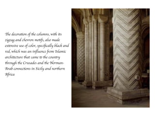 The decoration of the columns, with its
zigzag and chevron motifs, also made
extensive use of color, speciﬁcally black and
red, which was an inﬂuence from Islamic
architecture that came to the country
through the Crusades and the Norman-
Arab connections in Sicily and northern
Africa
 