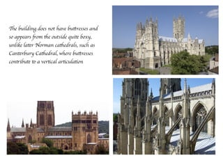 The building does not have buttresses and
so appears from the outside quite boxy,
unlike later Norman cathedrals, such as
Canterbury Cathedral, where buttresses
contribute to a vertical articulation
 