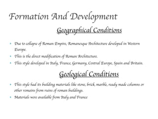 ! Due to collapse of Roman Empire, Romanesque Architecture developed in Western
Europe.
! This is the direct modification of Roman Architecture.
! This style developed in Italy, France, Germany, Central Europe, Spain and Britain.
Formation And Development
Geographical Conditions
! This style had its building materials like stone, brick, marble, ready made columns or
other remains from ruins of roman buildings.
! Materials were available from Italy and France
Geological Conditions
 
