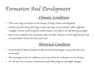 ! There were huge variations in the climate of Italy, France and England.
! Climate of north being dull, large window openings were provided to allow sufficient
sunlight, whereas south being hot, small windows were kept to cut off dazzling sunlight.
! Due to less rainfall in the south part, roofs were flat, whereas in north high pitched roofs
were provided to drain out water and snow.
Formation And Development
Climatic Conditions
Historical Condition
! From the fall of Roman Empire to the period of Charlemagne, many churches were
constructed.
! He encouraged artists & craftsmen and restored art & civilization in west Europe.
! For the next two centuries, architecture made little progress with slight changes.
 