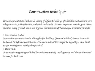 Romanesque architects built a wide variety of diﬀerent buildings, of which the most common were:
village churches, abbey churches, cathedrals and castles. The most important were the great abbey
churches, many of which are in use. Typical characteristics of Romanesque architecture include:
• Semi-circular Arches
Most arches were semi-circular although a few buildings (Autun Cathedral, France; Monreale
Cathedral, Sicily) have pointed arches. Narrow windows/doors might be topped by a stone lintel.
Larger openings were nearly always arched.
• Thick Walls
These massive supporting walls had few and comparatively small openings and almost eliminated
the need for buttresses.
Construction techniques
 