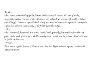 Arcades
These were a particularly popular feature. Note: an arcade consists of a row of arches,
supported on either columns or piers. Columns were either drum columns (if small) or hollow
core (if large). Piers were typically built out of masonry and were either square or rectangular.
Capitals on columns were usually of the foliate Corinthian style.
• Roofs
These were made from wood, then stone. Vaulted roofs generally featured barrel-vaults and
groin vaults made of stone or brick. Eventually, these evolved into the pointed ribbed arch used
in Gothic architecture.
• Towers
These were a regular feature of Romanesque churches. Types included: square, circular and
octagonal towers.
 