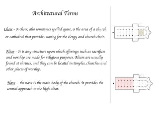 Architectural Terms
Choir - A choir, also sometimes spelled quire, is the area of a church
or cathedral that provides seating for the clergy and church choir.
Altar - It is any structure upon which oﬀerings such as sacriﬁces
and worship are made for religious purposes. Altars are usually
found at shrines, and they can be located in temples, churches and
other places of worship.
Nave - the nave is the main body of the church. It provides the
central approach to the high altar.
 