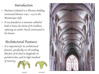 Introduction
• Durham Cathedral is a Norman building
constructed between 1093 - 1133 in the
Romanesque style.
• It was founded as a monastic cathedral
built to house the shrine of St Cuthbert,
replacing an earlier church constructed in
his honour.
Architectural Features
• It is important for its architectural
features, speciﬁcally, its rib vaulting
(the ﬁrst of its kind in England), its
pointed arches, and its high standard
of masonry.
 