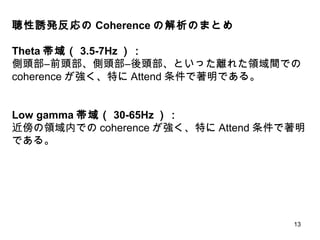 13
聴性誘発反応の Coherence の解析のまとめ
Theta 帯域（ 3.5-7Hz ）：
側頭部―前頭部、側頭部―後頭部、といった離れた領域間での
coherence が強く、特に Attend 条件で著明である。
Low gamma 帯域（ 30-65Hz ）：
近傍の領域内での coherence が強く、特に Attend 条件で著明
である。
 