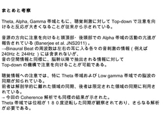 まとめと考察
Theta, Alpha, Gamma 帯域ともに、聴覚刺激に対して Top-down で注意を向
けると反応が大きくなることが従来から示されている。
音源の方向に注意を向けると頭頂部・後頭部での Alpha 帯域の活動の亢進が
報告されている (Banerjee et al. JNS2011) 。
→Binaural Beat の周波数は左右の耳に入る各々の音刺激の情報（例えば
240Hz と 244Hz ）には含まれないが、
音の空間情報と同様に、脳幹以降で抽出される情報に対して
Top-down の機構で注意を向けることが可能である。
聴覚情報への注意では、特に Theta 帯域および Low gamma 帯域での脳波の
同期が知られている。
前者は解剖学的に離れた領域の同期、後者は限定された領域の同期に利用さ
れている。
→ 今回の Coherence 解析でも同様の結果が示された。
Theta 帯域では位相が１８０度逆転した同期が観察されており、さらなる解析
が必要である。
 