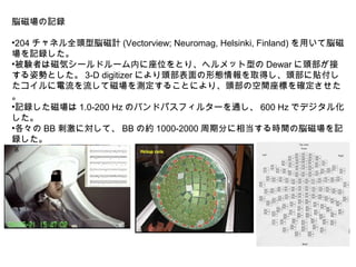 脳磁場の記録
•204 チャネル全頭型脳磁計 (Vectorview; Neuromag, Helsinki, Finland) を用いて脳磁
場を記録した。
•被験者は磁気シールドルーム内に座位をとり、ヘルメット型の Dewar に頭部が接
する姿勢とした。 3-D digitizer により頭部表面の形態情報を取得し、頭部に貼付し
たコイルに電流を流して磁場を測定することにより、頭部の空間座標を確定させた
。
•記録した磁場は 1.0-200 Hz のバンドパスフィルターを通し、 600 Hz でデジタル化
した。
•各々の BB 刺激に対して、 BB の約 1000-2000 周期分に相当する時間の脳磁場を記
録した。
 