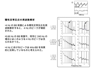 聴性定常反応の周波数解析
•4 Hz の BB 刺激による聴性定常反応を周
波数解析すると、 4 Hz のピークが確認
された。
•6.66 Hz の BB 刺激や、両耳に 240 Hz の
場合にはこのような 4 Hz のピークは見
られなかった。
•4 Hz におけるピークは 4Hz-BB を特異
的に反映しているものと考えられた。
 