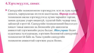 4.Хэрэгжүүлэх, хянах.
 Санхүүгийн төлөвлөгөөгөө хэрэгжүүлэх эсэх нь хувь хүний
сахилга, хариуцлагаас ихээхэн шалтгаална. Өөрөөр хэлбэл,
төлөвлөсөн ажлаа хэрэгжүүлэхэд хүчин чармайлт гаргаж,
замын дундаас ухарч няцахгүй, тууштай байх чадвар танд
зайлшгүй хэрэгтэй. Санхүүгийн төлөвлөгөөний биелэлтдээ
хяналт тавьж ажиллах нь бизнесийн үйл ажиллагаа
амжилттай хэрэгжихийн үндэс болдог. Ийм учраас бодит
судалгаанд тулгуурласан, хэрэгжих боломжтой санхүүгийн
төлөвлөгөөтэй байх нь Таны хувийн санхүүгийн
төлөвлөгөө амжилттай хэрэгжих үндэс болно.
 