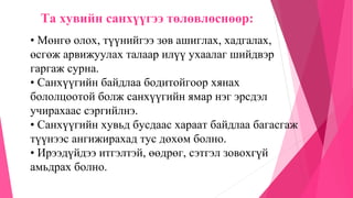 Та хувийн санхүүгээ төлөвлөснөөр:
• Мөнгө олох, түүнийгээ зөв ашиглах, хадгалах,
өсгөж арвижуулах талаар илүү ухаалаг шийдвэр
гаргаж сурна.
• Санхүүгийн байдлаа бодитойгоор хянах
бололцоотой болж санхүүгийн ямар нэг эрсдэл
учирахаас сэргийлнэ.
• Санхүүгийн хувьд бусдаас хараат байдлаа багасгаж
түүнээс ангижирахад тус дөхөм болно.
• Ирээдүйдээ итгэлтэй, өөдрөг, сэтгэл зовохгүй
амьдрах болно.
 