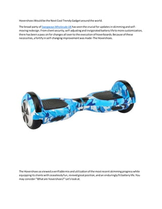 HovershoesWouldbe the NextCool TrendyGadgetaroundthe world.
The broad party of SwegwaysWholesale UK hasseenthe crucial for updatesinskimmingandself-
movingredesign.Fromclientsecurity,self-adjustingandinvigoratedbatterylifetomore customization,
there hasbeena pass onfor changesall overto the executionof hoverboards.Because of these
necessities,afortifyinself-changingimprovementwasmade-The Hovershoes.
The Hovershoesasviewedaverifiablemix andutilizationof the mostrecentskimmingprogresswhile
equippingitsclientswithceaselesslyfun,revivedgreatposition,andan enduringlyfitbatterylife.You
may consider"Whatare hovershoes?"Let'slookat.
 