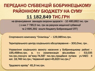 на фінансування закладів охорони здоров’я - 10 480,892 тис. грн
( з них 7 785,5 тис. грн за рахунок медичної субвенції
та 2 695,392 кошти бюджету Бобринецької ОТГ)
Спортивного комплексу “Олімпієць” – 129,985тис.грн.
Територіального центру соціального обслуговування – 300,0тис. грн .
Управління соціального захисту населння у Бобринецькому районі –
195,468тис.грн. в. т.ч (компенсація фіз.особам – 53,035
тис.грн.;послуги зв”язку-74,587 тис.грн.;придбаня путівок уч.ЧАЕС ІІ
кат. 18,748 тис.грн.; Червоний хрест-45,820 тис.грн.)“
Трудового архіву” -81,9 тис.грн.
 