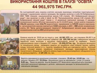 На сьогоднішній день мережа освітніх закладів відповідає потребам територіальної
громади і задовольняє запити громадян. Ця мережа включає в себе КЗ Бобринецьке
НВО “НВК гімназія -заальноосвітня школа І-ІІІ ступеів №1 Бобринецької міської
ради”- яка включає в себе 2 філії та КЗ “Загальноосвітня школа І-ІІІ ступеів №5
Бобринецької міської ради” також є 2 дошкільні навчальні заклади, 2 заклади
позашкільної освіти. Штатна чисельність на 31.12.2019 року галузі освіти становить
356,34 одиниць з них 216,79 педагогічних працівників та 139,55 іншого персоналу,
в загальноосітніх школах навчається 1320 школярів, в ДНЗ – 380 дітей, позашкільна
освіта, КЗ “Цетр дитячо-юнацької творчості” Бобринецької міської ради охоплює
позашкільною освітою 855 дітей різного віку.
Освоєно коштів за 2019 рік по галузі в сумі 44 961 975 грн., що становить 94,49 % до
річних призначень, кошти освітньої субвенції (19 305,748 тис.грн.) забезпечили виплату
заробітної плати вчителям з виплатою гарантованих доплат та надбавок. Кошти
дофінансування галузі з бюджету ОТГ склали – 25 656,227тис. грн. За рахунок загального
та спеціального фонду проведено видатки на придбання комп”ютерної техніки, меблів,
посуду, поточний ремонт в т.ч. туалетів, придбання баків для сортування сміття, поточний
ремонт теплової мережі, придбання спортивного приладдя, хореографічних станків,
гімнастичного обладнання, кабінетів фізики,підручників,мультимедійного обладнання та ін.
на загальну вартість – 2 187,331 тис. грн.
Вартість харчування в дошкільних установах становить 25,40 грн. (10,60 грн. –з а
рахунок бюджету ОТГ, 15,20грн.- батьківська плата за харчування ), учнів 1-4 класів
9,65 грн.. Також за рахунок коштів бюджету ОТГ безоплатно харчуються діти пільгових
категорій населення грромади в дитячих навчальних закладах та загальноосвітніх
навчальних закладах.
 