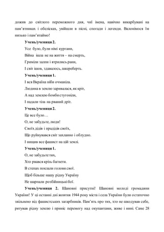 дожив до світлого переможного дня, чиї імена, навічно викарбувані на
пам’ятниках і обелісках, увійшли в пісні, спогади і легенди. Вклонімося їм
низько і пам’ятаймо!
Учень/учениця2.
Усе було, були німі кургани,
Війна ішла не на життя – на смерть,
Гриміли залпи і ятрились рани,
І світ ішов, здавалось, шкереберть.
Учень/учениця 1.
І вся Вкраїна ніби очманіла.
Людина в землю заривалася, як кріт,
А над землею бомбистугоніли,
І падали тіла на рваний дріт.
Учень/учениця2.
Це все було…
О, не забудьте, люди!
Своїхдідів і прадідів своїх,
Що руйнувався світ захланно і облудно.
І нищив все фашист на цій землі.
Учень/учениця1.
О, не забудьтетих,
Хто рвався крізь багнети.
В степах поклали голови свої.
Щоб більше нашу рідну Україну
Не шарпали розбійницькібої.
Учень/учениця 2. Шановні присутні! Шановні молоді громадяни
України! У ці останні дні жовтня 1944 року міста і села України були остаточно
звільнено від фашистських загарбників. Пам’ять про тих, хто не шкодував себе,
рятував рідну землю і приніс перемогу над окупантами, живе і нині. Саме 28
 