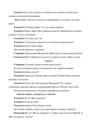 Хлопець1:Ось тому, матусю, я і повинен йти служити до армії, що б
захищати свою рідну Батьківщину.
(Військкомат. Хлопець заходить до приміщення та зустрічає там свого
друга)
Хлопець2:О, Роман, привіт! А ти тут якими вітрами?
Хлопець1:Привіт Іване! Мені прийшла повістка! Збираюся йти служити
до армії! А ти тут що робиш?
Хлопець2:Те ж саме, що і ти!
Хлопець1:А може нам пощастить та ми підемо служити разом?
Хлопець2:Було б дуже добре!
(До хлопців виходить старшина)
Старшина: Призовники!Прошу Вас зібрати речі, за мить приїде автобус!
Хлопець1:Вже?! (Дивиться за куліси) А мама все плаче. Мамо не плач.
Сцена 2
Старшина: Солдати! до риття окопів приступити!
(Хлопці починають копати та натрапляють на старий годинник)
Хлопець1:Дивись, що це?
Хлопець2:Здається це нагородний годинник!Я такий бачив у фільмах
про війну та в музеях.
Хлопець1:Ось це так! Оце знахідка! Наградний! Тут і напис є
«Лейтинанту Іваненко Василю за проявленийгероїзм» 1942 рік, місто Ізюм.
(Хлопці роздивляються годинникта перекручують стрілки.)
(Звучать вибухи, постріли,гул літаків)
Хлопець2:Де ми? Що трапилось?
Хлопець1:Я сам не знаю!
Хлопець2:Дивись!Хтось біжить до нас.
(До хлопців підбігає солдат, дає в руки зброю та наказує стріляти)
Командир:Ви хто? Що це за форма? А, добре, потім з'ясуємо!Мерщій до
зброї іпо ворогу - вогонь!
 