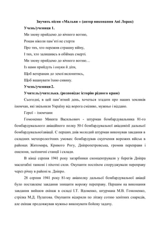 Звучить пісня «Мальви » (автор виконання Ані Лорак)
Учень/учениця 1.
Ми знову прийдемо до вічного вогню,
Рокам ніколи пам’яті не стерти
Про тих, хто пережив страшну війну,
І тих, хто залишивсь в обіймах смерті.
Ми знову прийдемо до вічного вогню…
Із нами прийдуть і онуки й діти,
Щоб ветеранам до землі вклонитись,
Щоб вшанувати їхню сивину.
Учень/учениця2.
Учитель/учителька. (розповідає історію рідного краю)
Сьогодні, в цей пам’ятний день, хочеться згадати про наших земляків
ізюмчан, які звільняли Україну від ворога сміливо, мужньо і віддано.
Герої – ізюмчани
Гомоненко Микита Васильович - штурман бомбардувальника 81-го
бомбардувального авіаційного полку 50-ї бомбардувальної авіадивізії дальньої
бомбардувальноїавіації. С перших днів молодий штурман виконував завдання в
складних метеорологічних умовах: бомбардував скупчення ворожих військ в
районах Житомира, Кривого Рогу, Дніпропетровська, громив переправи і
ешелони, залізничні станції і склади.
В кінці серпня 1941 року загарбники сконцентрували у берегів Дніпра
масштабні танкові і піхотні сили. Окупанти поспіхом споруджували переправу
через річку в районі м. Дніпро.
28 серпня 1941 року 81-му авіаполку дальньої бомбардувальної авіації
було поставлене завдання знищити ворожу переправу. Першим на виконання
завдання вийшов екіпаж в складі І.Т. Вдовенко, штурмана М.В. Гомоненко,
стрілка М.Д. Пулатова. Окупанти відкрили по літаку сотню зенітних снарядів,
але екіпаж продовжував мужньо виконувати бойову задачу.
 
