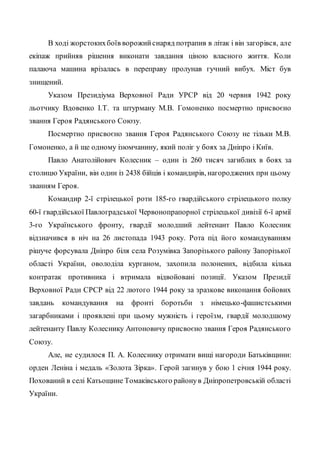 В ході жорстокихбоїв ворожийснаряд потрапив в літак і він загорівся, але
екіпаж прийняв рішення виконати завдання ціною власного життя. Коли
палаюча машина врізалась в переправу пролунав гучний вибух. Міст був
знищений.
Указом Президіума Верховної Ради УРСР від 20 червня 1942 року
льотчику Вдовенко І.Т. та штурману М.В. Гомоненко посмертно присвоєно
звання Героя Радянського Союзу.
Посмертно присвоєно звання Героя Радянського Союзу не тільки М.В.
Гомоненко, а й ще одному ізюмчанину, який поліг у боях за Дніпро і Київ.
Павло Анатолійович Колесник – один із 260 тисяч загиблих в боях за
столицю України, він один із 2438 бійців і командирів, нагороджених при цьому
званням Героя.
Командир 2-ї стрілецької роти 185-го гвардійського стрілецького полку
60-ї гвардійської Павлоградської Червонопрапорної стрілецької дивізії 6-ї армії
3-го Українського фронту, гвардії молодший лейтенант Павло Колесник
відзначився в ніч на 26 листопада 1943 року. Рота під його командуванням
рішуче форсувала Дніпро біля села Розумівка Запорізького району Запорізької
області України, оволоділа курганом, захопила полонених, відбила кілька
контратак противника і втримала відвойовані позиції. Указом Президії
Верховної Ради СРСР від 22 лютого 1944 року за зразкове виконання бойових
завдань командування на фронті боротьби з німецько-фашистськими
загарбниками і проявлені при цьому мужність і героїзм, гвардії молодшому
лейтенанту Павлу Колеснику Антоновичу присвоєно звання Героя Радянського
Союзу.
Але, не судилося П. А. Колеснику отримати вищі нагороди Батьківщини:
орден Леніна і медаль «Золота Зірка». Герой загинув у бою 1 січня 1944 року.
Похований в селі Катьощине Томаківського районув Дніпропетровській області
України.
 