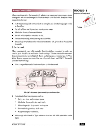 HOME SCIENCE
MODULE - 3
Resource Management
Notes
241
Energy Conservation
itbecomesimperativethatwenotonlyadoptsomeenergysavingmeasuresatour
work place but also encourage our fellow workers to do the same. Here are some
suggestionsforyou:
 Askthecleaningstaffnottoswitchonalllightsandfansbeforepeoplecome
totheoffice.
 Switchofffansandlightswhenyouleavetheroom.
 Minimisetheuseofair-conditioners.
 Switchoffcomputerswhennotinuse.
 Avoidunnecessaryphotocopyingofdocuments.
 Encourage people to use the stairs instead of the lift, specially in places like
hospitals.
3. On the road
Many more people own vehicles today than they did ten years ago.Vehicles are
usedtogototheofficeaswellasforfamilyoutings.Thishasresultedinatremen-
dous increase in the use of petrol, diesel and compressed natural gas (CNG).
What do you suggest to control the use of petrol, diesel and CNG? We could
considerthefollowing:
 Use a car pool instead of individual cars to travel to work
Fig. 14.5 : Car pool: An economical way of travelling
 Adopt petrol saving measures such as
* Drive at a slow and constant speed
* Minimisetheuseofbrakeandclutch
* Maintain proper air pressure in the tyres
* Prevent leakage of fuel at all costs
* Keeptheenginewelltuned.
 Encourage installation of light sensitive switches and solar panels for street
lights.
 