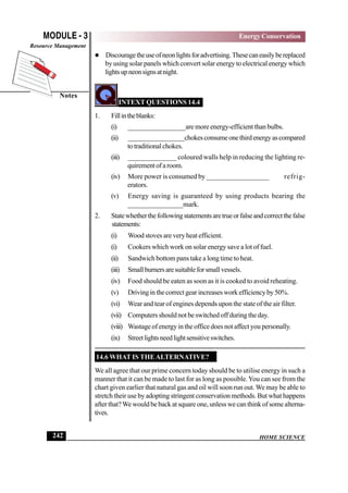 HOME SCIENCE
MODULE - 3
Notes
Energy Conservation
Resource Management
242
 Discouragetheuseofneonlightsforadvertising.Thesecaneasilybereplaced
by using solar panels which convert solar energy to electrical energy which
lightsupneonsignsatnight.
INTEXT QUESTIONS 14.4
1. Fillintheblanks:
(i) _________________are more energy-efficient than bulbs.
(ii) _________________chokesconsumeonethirdenergyascompared
totraditionalchokes.
(iii) ______________ coloured walls help in reducing the lighting re-
quirementofaroom.
(iv) More power is consumed by __________________ refrig-
erators.
(v) Energy saving is guaranteed by using products bearing the
________________mark.
2. Statewhetherthefollowingstatementsaretrueorfalseandcorrectthefalse
statements:
(i) Wood stoves are very heat efficient.
(i) Cookers which work on solar energy save a lot of fuel.
(ii) Sandwich bottom pans take a long time to heat.
(iii) Smallburnersaresuitableforsmallvessels.
(iv) Food should be eaten as soon as it is cooked to avoid reheating.
(v) Drivinginthecorrectgearincreasesworkefficiencyby50%.
(vi) Wear and tear of engines depends upon the state of the air filter.
(vii) Computers should not be switched off during the day.
(viii) Wastage of energy in the office does not affect you personally.
(ix) Streetlightsneedlightsensitiveswitches.
14.6 WHAT IS THEALTERNATIVE?
We all agree that our prime concern today should be to utilise energy in such a
manner that it can be made to last for as long as possible.You can see from the
chart given earlier that natural gas and oil will soon run out. We may be able to
stretch their use by adopting stringent conservation methods. But what happens
after that?We would be back at square one, unless we can think of some alterna-
tives.
 