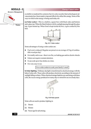 HOME SCIENCE
MODULE - 3
Notes
Energy Conservation
Resource Management
244
available to mankind for centuries but it is only recently that technological ad-
vancementshavebeenmadetotrapandeffectivelyutilisethisenergy.Someofthe
waysinwhichsolarenergyisbeingusedtodayare:
(a) Solar cooker - This is a shallow, square box with black sides and bottom
andaglasstop.Whentheblackbottomishitbysunlightpassingthroughtheglass
top, it gets heated up. When food is kept inside the box, it gets cooked by this
heat.
Fig. 14.7: Solar cooker
Some advantages of using a solar cooker are:
 Fuel cost is reduced. Regular use preserves an average of 2 kg of combus-
tible wood per day!
 It is totally safe to use - there is no fire, no leaking gas and no electric shocks
 It does not require constant attention.
 It can cook up to four dishes at a time.
 It is very easy to use.
Use a solar cooker to cook your family’s meal!
b)Solarlighting-Ordinarydaylightistransformedtoelectricalenergywiththe
helpofsolarcells.Thesesolarcellsproduceelectricityaccordingtotheamountof
sunlightfallingonthem.Whenchemicalstoragebatteriesareusedalongwiththese
cells,theexcessenergyproducedonsunnydaysisstoredforuseoncloudydays.
Fig. 14.8 Solar panels
Solarcellsareusedtoproducelightingin
(i) Streets
(ii) Homes
(iii) Neonsignforadvertising
 