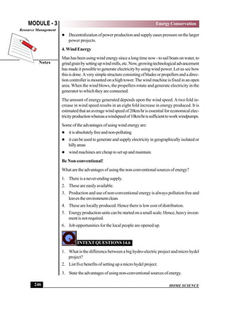 HOME SCIENCE
MODULE - 3
Notes
Energy Conservation
Resource Management
246
 Decentralizationofpowerproductionandsupplyeasespressureonthelarger
power projects.
4. Wind Energy
Manhasbeenusingwindenergysincealongtimenow-tosailboatsonwater,to
grindgrainbysettingupwindmills,etc.Now,growingtechnologicaladvancement
has made it possible to generate electricity by using wind power. Let us see how
thisisdone.Averysimplestructureconsistingofbladesorpropellersandadirec-
tion controller is mounted on a high tower.The wind machine is fixed in an open
area. When the wind blows, the propellers rotate and generate electricity in the
generator to which they are connected.
The amount of energy generated depends upon the wind speed. A two fold in-
crease in wind speed results in an eight fold increase in energy produced. It is
estimatedthatanaveragewindspeedof20km/hrisessentialforeconomicalelec-
tricityproductionwhereasawindspeedof10km/hrissufficienttoworkwindpumps.
Someoftheadvantagesofusingwindenergyare:
 itisabsolutelyfreeandnon-polluting
 it can be used to generate and supply electricity in geographically isolated or
hillyareas
 wind machines are cheap to set up and maintain.
Be Non-conventional!
Whataretheadvantagesofusingthenon-conventionalsourcesofenergy?
1. Thereisanever-endingsupply.
2. Theseareeasilyavailable.
3. Production and use of non-conventional energy is always pollution free and
leavestheenvironmentclean.
4. These are locally produced. Hence there is low cost of distribution.
5. Energyproductionunitscanbestartedonasmallscale.Hence,heavyinvest-
mentisnotrequired.
6. Job opportunities for the local people are opened up.
INTEXT QUESTIONS 14.6
1. What is the difference between a big hydro-electric project and micro hydel
project?
2. Listfivebenefitsofsettingupamicrohydelproject.
3. Statetheadvantagesofusingnon-conventionalsourcesofenergy.
 