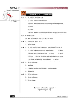HOME SCIENCE
MODULE - 3
Notes
Energy Conservation
Resource Management
248
ANSWERS TO INTEXT QUESTIONS
14.1 1. (i),(ii),(iv),(viii),(ix),(x)
2. (i) False. River water is needed.
(ii) False.Winds are caused due to change in air temperature.
(iii)True
(iv)True
(v) False. Nuclear fuels and hydrothermal energy can also be used.
14.2 R - (i), (xii), (v)
NR-(ii),(iii),(iv),(vi),(vii),(ix),(x),(xi),(viii)
14.3 1. (i)-5, (ii)-4, (iii)-2, (iv)-3
2. Refer to text.
14.4 1. (i)Tubelights(ii)Electronic(iii)Light(iv)Oversized(v)ISI
2. (i) False.Wood stoves are not heat efficient. (ii)True
(iii)False.Theyheatupveryfast. (iv)True (v)True
(vi)True (vii)Trueshouldbeswitchedoffwhennotinuse
(viii)False.Itdoesaffectyoupersonally. (ix)True.
14.5 1. Refer to the text.
2. Methane
3. Cooking,lighting,pumpingwater,runningmotors
4. Solarcells
14.6 1. Refer to the text.
2. Refer to the text.
3. Refer to text.
For more information log on to
http:// www.pcra.org
 