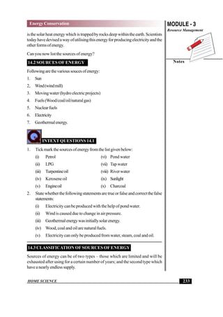 HOME SCIENCE
MODULE - 3
Resource Management
Notes
233
Energy Conservation
isthesolarheatenergywhichistrappedbyrocksdeepwithintheearth.Scientists
todayhavedevisedawayofutilisingthisenergyforproducingelectricityandthe
otherformsofenergy.
Can you now list the sources of energy?
14.2 SOURCES OF ENERGY
Followingarethevarioussoucesofenergy:
1. Sun
2, Wind(windmill)
3. Moving water (hydro electric projects)
4. Fuels(Wood/coal/oil/naturalgas)
5. Nuclearfuels
6. Electricity
7. Geothermalenergy.
INTEXT QUESTIONS 14.1
1. Tickmarkthesourcesofenergyfromthelistgivenbelow:
(i) Petrol (vi) Pond water
(ii) LPG (vii) Tap water
(iii) Turpentineoil (viii) Riverwater
(iv) Keroseneoil (ix) Sunlight
(v) Engineoil (x) Charcoal
2. Statewhetherthefollowingstatementsaretrueorfalseandcorrectthefalse
statements:
(i) Electricity can be produced with the help of pond water.
(ii) Wind is caused due to change in air pressure.
(iii) Geothermalenergywasinitiallysolarenergy.
(iv) Wood, coal and oil are natural fuels.
(v) Electricity can only be produced from water, steam, coal and oil.
14.3 CLASSIFICATION OFSOURCES OF ENERGY
Sources of energy can be of two types – those which are limited and will be
exhausted after using for a certain number of years; and the second type which
haveanearlyendlesssupply.
 