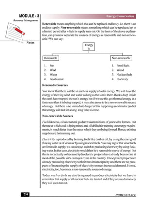 HOME SCIENCE
MODULE - 3
Notes
Energy Conservation
Resource Management
234
Renewablemeans anything which that can be replaced endlessly, i.e. there is an
endless supply. Non-renewable means something which can be repelaced up to
alimitedperiodafterwhichitssupplyrunsout.Onthebasisoftheaboveexplana-
tion, can you now separate the sources of energy as renewable and non-renew-
able? We can say:
Energy
is
Renewable Non-renewable
1. Sun 1. Fossilfuels
2. Wind 2. Wood
3. Water 3. Nuclearfuels
4. Geothermal 4. Electricity
Renewable Sources
You know that there will be an endless supply of solar energy.We will have the
energy of moving wind and water so long as the sun is there. Rocks deep inside
the earth have trapped the sun’s energy but if we use this geothermal energy at a
fasterratethanitisbeingtrapped,itmayalsoprovetobeanon-renewablesource
ofenergy. Butthereisnoimmediatedangerofthishappeningasestimatespredict
thatenergywilllastforalong,longtimetocome.
Non-renewable Sources
Fuelslikecoal,oilandnaturalgashavetakenmillionsofyearstobeformed.But
therateatwhichcoalisbeingminedandoildrilledformeetingourenergyrequire-
ments,ismuchfasterthantherateatwhichtheyarebeingformed.Hence,existing
suppliesarefastrunningout.
Electricity is produced by burning fuels like coal or oil, by using the energy of
flowingwaterorofsteamorbyusingnuclearfuels.Youmayarguethatsincefuels
arelimitedinsupply,wecanalwaysswitchtoproducingelectricitybyusingflow-
ingwater.Inthatcase,electricitywouldthenbearenewablesourceofenergy.But
this is not actually so because hydroelectric projects have already been set up at
mostofthepossiblesitesonmajorriversinthecountry.Thesepowerprojectsare
already producing electricity to their maximum capacity and there are no pros-
pects of increasing the supply of electricity to meet increased demand. Hence,
electricity, too, becomes a non-renewable source of energy.
Today. nuclear fuels are also being used to produce electricity but we have to
rememberthatsupplyofallnuclearfuelsarelimitedandiftheyareusedunwisely
theywillsoonrunout.
 