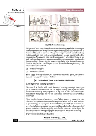 HOME SCIENCE
MODULE - 3
Notes
Energy Conservation
Resource Management
236
Fig. 14.2: Demands on energy
Youyourselfmusthaveobservedthattheeverincreasingpopulationiscreatingan
increasingdemandforenergy.Increasingnumberofpeopleneedmorehousesto
liveinandthisleadstoincreasedfellingoftreestoprovidetimberandfurnishing.
At the same time, more coal, kerosene and gas are needed to cook the food for
more people. More people today need more electricity to light their home, to run
theircoolersandgeysers,torunwashingmachines,computers,etc.,whichresults
in increased use of power leading to power cuts. What steps do you think should
be taken to reduce or close this gap between demand and supply of energy?We
have two options before us:
(i) increasethesupply
(ii) reduce the demand
Sincesupplyofenergyislimited,weareleftwiththesecondoption,i.e.toreduce
demand of energy. How can we do this?
By conservation and wise use of energy available.
2. Energy saved is energy generated
You must all be familiar with a bank.Whatever money you manage to save, you
putinabankandaftersometimeyoucanseeyoursavingsgrow,ifyouarecareful
to take out less money than you put in. If at any point of time, you start using the
moneyfasterthanyouputinityouwillsoonrunoutofmoneyandwillhavetoface
a shortage.
Now, imagine that there is an energy bank. Whatever energy you save in your
dailyactivitiesgetsaccumulatedinthisenergybanksothatyoucanuseitinfuture.
As your ‘energy savings’grow, there will be less pressure to produce more en-
ergy.Similarly,theenergythatyousavecouldbeusedelsewhere.Forexample,if
youdecidetohaveadaytimeweddinginthefamily,withnodecorativelights,the
electricity you save could perhaps prevent a couple of power cuts in the city.
Every person’s motto today should be:
Save on Something (S.O.S.)
 
