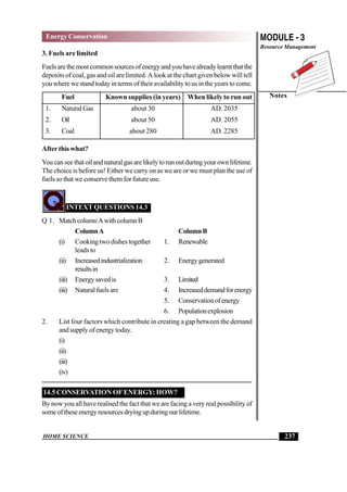 HOME SCIENCE
MODULE - 3
Resource Management
Notes
237
Energy Conservation
3. Fuels are limited
Fuelsarethemostcommonsourcesofenergyandyouhavealreadylearntthatthe
deposits of coal, gas and oil are limited. A look at the chart given below will tell
you where we stand today in terms of their availability to us in the years to come.
Fuel Known supplies (in years) When likely to run out
1. Natural Gas about 30 AD. 2035
2. Oil about 50 AD. 2055
3. Coal about 280 AD. 2285
After this what?
Youcanseethatoilandnaturalgasarelikelytorunoutduringyourownlifetime.
The choice is before us! Either we carry on as we are or we must plan the use of
fuels so that we conserve them for future use.
INTEXT QUESTIONS 14.3
Q 1. MatchcolumnAwithcolumnB
ColumnA ColumnB
(i) Cooking two dishes together 1. Renewable
leads to
(ii) Increasedindustrialization 2. Energygenerated
resultsin
(iii) Energysavedis 3. Limited
(iii) Naturalfuelsare 4. Increaseddemandforenergy
5. Conservationofenergy
6. Populationexplosion
2. List four factors which contribute in creating a gap between the demand
and supply of energy today.
(i)
(ii)
(iii)
(iv)
14.5 CONSERVATION OFENERGY: HOW?
By now you all have realised the fact that we are facing a very real possibility of
someoftheseenergyresourcesdryingupduringourlifetime.
 