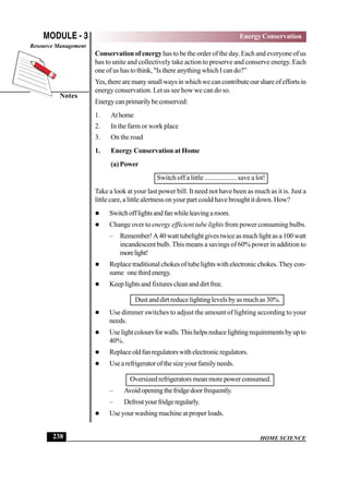 HOME SCIENCE
MODULE - 3
Notes
Energy Conservation
Resource Management
238
Conservation of energy has to be the order of the day. Each and everyone of us
has to unite and collectively take action to preserve and conserve energy. Each
one of us has to think, Is there anything which I can do?”
Yes,therearemanysmallwaysinwhichwecancontributeourshareofeffortsin
energy conservation. Let us see how we can do so.
Energycanprimarilybeconserved:
1. Athome
2. In the farm or work place
3. On the road
1. Energy Conservation at Home
(a) Power
Switch off a little ................... save a lot!
Take a look at your last power bill. It need not have been as much as it is. Just a
little care, a little alertness on your part could have brought it down. How?
 Switchofflightsandfanwhileleavingaroom.
 Change over to energy efficient tube lights from power consuming bulbs.
– Remember!A40watttubelightgivestwiceasmuchlightasa100watt
incandescent bulb. This means a savings of 60% power in addition to
morelight!
 Replacetraditionalchokesoftubelightswithelectronicchokes.Theycon-
sume onethirdenergy.
 Keeplightsandfixturescleananddirtfree.
Dust and dirt reduce lighting levels by as much as 30%.
 Use dimmer switches to adjust the amount of lighting according to your
needs.
 Uselightcoloursforwalls.Thishelpsreducelightingrequirementsbyupto
40%.
 Replaceoldfanregulatorswithelectronicregulators.
 Usearefrigeratorofthesizeyourfamilyneeds.
Oversized refrigerators mean more power consumed.
– Avoidopeningthefridgedoorfrequently.
– Defrostyourfridgeregularly.
 Use your washing machine at proper loads.
 