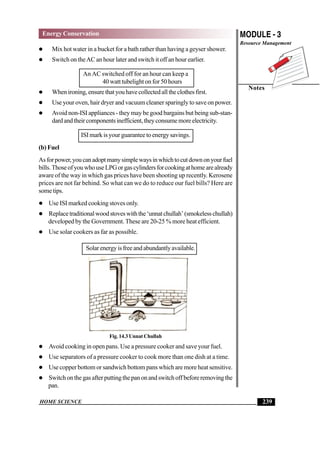 HOME SCIENCE
MODULE - 3
Resource Management
Notes
239
Energy Conservation
 Mix hot water in a bucket for a bath rather than having a geyser shower.
 Switch on theAC an hour later and switch it off an hour earlier.
An AC switched off for an hour can keep a
40 watt tubelight on for 50 hours
 Whenironing,ensurethatyouhavecollectedalltheclothesfirst.
 Use your oven, hair dryer and vacuum cleaner sparingly to save on power.
 Avoid non-ISI appliances - they may be good bargains but being sub-stan-
dardandtheircomponentsinefficient,theyconsumemoreelectricity.
ISI mark is your guarantee to energy savings.
(b) Fuel
Asforpower,youcanadoptmanysimplewaysinwhichtocutdownonyourfuel
bills.ThoseofyouwhouseLPGorgascylindersforcookingathomearealready
aware of the way in which gas prices have been shooting up recently. Kerosene
prices are not far behind. So what can we do to reduce our fuel bills? Here are
sometips.
 Use ISI marked cooking stoves only.
 Replacetraditionalwoodstoveswiththe‘unnatchullah’(smokelesschullah)
developed by the Government. These are 20-25 % more heat efficient.
 Use solar cookers as far as possible.
Solarenergyisfreeandabundantlyavailable.
Fig. 14.3 Unnat Chullah
 Avoid cooking in open pans. Use a pressure cooker and save your fuel.
 Use separators of a pressure cooker to cook more than one dish at a time.
 Use copper bottom or sandwich bottom pans which are more heat sensitive.
 Switchonthegasafterputtingthepanonandswitchoffbeforeremovingthe
pan.
 