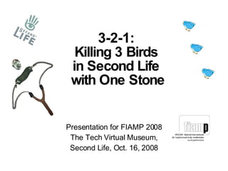 Presentation for FIAMP 2008 The Tech Virtual Museum, Second Life, Oct. 16, 2008 3-2-1:  Killing 3 Birds  in Second Life  with One Stone 