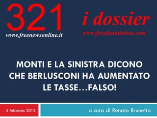 321
www.freenewsonline.it
                        i dossier
                        www.freefoundation.com




  MONTI E LA SINISTRA DICONO
 CHE BERLUSCONI HA AUMENTATO
        LE TASSE…FALSO!

5 febbraio 2013           a cura di Renato Brunetta
 