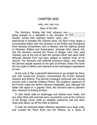 1918
CHAPTER XXIX
APRIL, MAY, JUNE 1918
Diary of the War
The Germans, finding that their advance was
being brought to a standstill in the direction of
Amiens, turned their attention farther north, and
determined to threaten the Channel ports. On April 9 they began a
concentrated attack with nine divisions on the British and Portuguese
front between Armentières and La Bassée, and the fighting spread
to Messines. Bailleul and Wulverghem, amongst other places, fell,
and the Germans reached the Forest of Nieppe. Here they were
checked, and at the end of April the German effort had spent itself,
although Marshal Foch had been obliged to expend much of his
reserve. The Germans had suffered enormous losses, and, though
the German people rejoiced at the gain of territory, those who knew
the true state of affairs were alarmed at the extravagant expenditure
of men.
At the end of May Ludendorff determined to go straight for Paris,
and with twenty-five divisions overwhelmed the French between
Soissons and Rheims. This German onslaught continued with varying
success until it reached Château-Thierry. The stubborn resistance of
the French made any farther advance impossible, and, although the
battle still raged on a gigantic front, the Germans had to abandon
their intention of striking at Paris.
In April Naval raids on Zeebrugge and Ostend were made, and
two ships filled with concrete were successfully sunk at the entrance
of the Bruges Canal, while an obsolete submarine and two other
ships were blown up off the Mole at Ostend.
In Italy the Austrians began offensive operations on a large scale,
and crossed the Piave River, but the Italians, by a series of
 