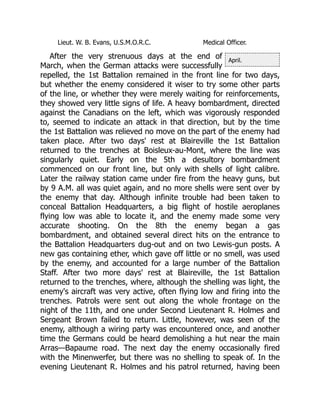 April.
Lieut. W. B. Evans, U.S.M.O.R.C. Medical Officer.
After the very strenuous days at the end of
March, when the German attacks were successfully
repelled, the 1st Battalion remained in the front line for two days,
but whether the enemy considered it wiser to try some other parts
of the line, or whether they were merely waiting for reinforcements,
they showed very little signs of life. A heavy bombardment, directed
against the Canadians on the left, which was vigorously responded
to, seemed to indicate an attack in that direction, but by the time
the 1st Battalion was relieved no move on the part of the enemy had
taken place. After two days' rest at Blaireville the 1st Battalion
returned to the trenches at Boisleux-au-Mont, where the line was
singularly quiet. Early on the 5th a desultory bombardment
commenced on our front line, but only with shells of light calibre.
Later the railway station came under fire from the heavy guns, but
by 9 A.M. all was quiet again, and no more shells were sent over by
the enemy that day. Although infinite trouble had been taken to
conceal Battalion Headquarters, a big flight of hostile aeroplanes
flying low was able to locate it, and the enemy made some very
accurate shooting. On the 8th the enemy began a gas
bombardment, and obtained several direct hits on the entrance to
the Battalion Headquarters dug-out and on two Lewis-gun posts. A
new gas containing ether, which gave off little or no smell, was used
by the enemy, and accounted for a large number of the Battalion
Staff. After two more days' rest at Blaireville, the 1st Battalion
returned to the trenches, where, although the shelling was light, the
enemy's aircraft was very active, often flying low and firing into the
trenches. Patrols were sent out along the whole frontage on the
night of the 11th, and one under Second Lieutenant R. Holmes and
Sergeant Brown failed to return. Little, however, was seen of the
enemy, although a wiring party was encountered once, and another
time the Germans could be heard demolishing a hut near the main
Arras—Bapaume road. The next day the enemy occasionally fired
with the Minenwerfer, but there was no shelling to speak of. In the
evening Lieutenant R. Holmes and his patrol returned, having been
 