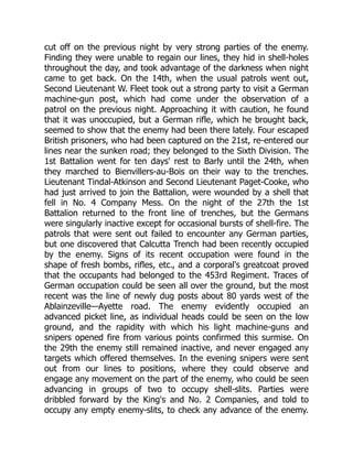 cut off on the previous night by very strong parties of the enemy.
Finding they were unable to regain our lines, they hid in shell-holes
throughout the day, and took advantage of the darkness when night
came to get back. On the 14th, when the usual patrols went out,
Second Lieutenant W. Fleet took out a strong party to visit a German
machine-gun post, which had come under the observation of a
patrol on the previous night. Approaching it with caution, he found
that it was unoccupied, but a German rifle, which he brought back,
seemed to show that the enemy had been there lately. Four escaped
British prisoners, who had been captured on the 21st, re-entered our
lines near the sunken road; they belonged to the Sixth Division. The
1st Battalion went for ten days' rest to Barly until the 24th, when
they marched to Bienvillers-au-Bois on their way to the trenches.
Lieutenant Tindal-Atkinson and Second Lieutenant Paget-Cooke, who
had just arrived to join the Battalion, were wounded by a shell that
fell in No. 4 Company Mess. On the night of the 27th the 1st
Battalion returned to the front line of trenches, but the Germans
were singularly inactive except for occasional bursts of shell-fire. The
patrols that were sent out failed to encounter any German parties,
but one discovered that Calcutta Trench had been recently occupied
by the enemy. Signs of its recent occupation were found in the
shape of fresh bombs, rifles, etc., and a corporal's greatcoat proved
that the occupants had belonged to the 453rd Regiment. Traces of
German occupation could be seen all over the ground, but the most
recent was the line of newly dug posts about 80 yards west of the
Ablainzeville—Ayette road. The enemy evidently occupied an
advanced picket line, as individual heads could be seen on the low
ground, and the rapidity with which his light machine-guns and
snipers opened fire from various points confirmed this surmise. On
the 29th the enemy still remained inactive, and never engaged any
targets which offered themselves. In the evening snipers were sent
out from our lines to positions, where they could observe and
engage any movement on the part of the enemy, who could be seen
advancing in groups of two to occupy shell-slits. Parties were
dribbled forward by the King's and No. 2 Companies, and told to
occupy any empty enemy-slits, to check any advance of the enemy.
 
