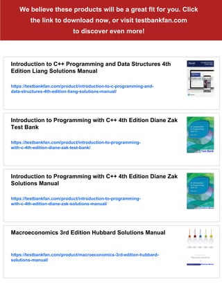 We believe these products will be a great fit for you. Click
the link to download now, or visit testbankfan.com
to discover even more!
Introduction to C++ Programming and Data Structures 4th
Edition Liang Solutions Manual
https://testbankfan.com/product/introduction-to-c-programming-and-
data-structures-4th-edition-liang-solutions-manual/
Introduction to Programming with C++ 4th Edition Diane Zak
Test Bank
https://testbankfan.com/product/introduction-to-programming-
with-c-4th-edition-diane-zak-test-bank/
Introduction to Programming with C++ 4th Edition Diane Zak
Solutions Manual
https://testbankfan.com/product/introduction-to-programming-
with-c-4th-edition-diane-zak-solutions-manual/
Macroeconomics 3rd Edition Hubbard Solutions Manual
https://testbankfan.com/product/macroeconomics-3rd-edition-hubbard-
solutions-manual/
 