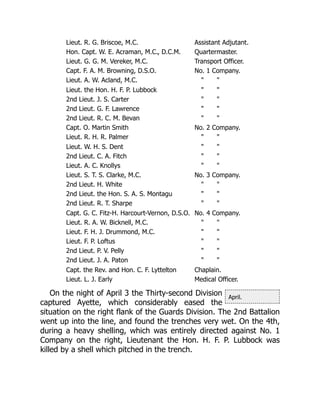 April.
Lieut. R. G. Briscoe, M.C. Assistant Adjutant.
Hon. Capt. W. E. Acraman, M.C., D.C.M. Quartermaster.
Lieut. G. G. M. Vereker, M.C. Transport Officer.
Capt. F. A. M. Browning, D.S.O. No. 1 Company.
Lieut. A. W. Acland, M.C. " "
Lieut. the Hon. H. F. P. Lubbock " "
2nd Lieut. J. S. Carter " "
2nd Lieut. G. F. Lawrence " "
2nd Lieut. R. C. M. Bevan " "
Capt. O. Martin Smith No. 2 Company.
Lieut. R. H. R. Palmer " "
Lieut. W. H. S. Dent " "
2nd Lieut. C. A. Fitch " "
Lieut. A. C. Knollys " "
Lieut. S. T. S. Clarke, M.C. No. 3 Company.
2nd Lieut. H. White " "
2nd Lieut. the Hon. S. A. S. Montagu " "
2nd Lieut. R. T. Sharpe " "
Capt. G. C. Fitz-H. Harcourt-Vernon, D.S.O. No. 4 Company.
Lieut. R. A. W. Bicknell, M.C. " "
Lieut. F. H. J. Drummond, M.C. " "
Lieut. F. P. Loftus " "
2nd Lieut. P. V. Pelly " "
2nd Lieut. J. A. Paton " "
Capt. the Rev. and Hon. C. F. Lyttelton Chaplain.
Lieut. L. J. Early Medical Officer.
On the night of April 3 the Thirty-second Division
captured Ayette, which considerably eased the
situation on the right flank of the Guards Division. The 2nd Battalion
went up into the line, and found the trenches very wet. On the 4th,
during a heavy shelling, which was entirely directed against No. 1
Company on the right, Lieutenant the Hon. H. F. P. Lubbock was
killed by a shell which pitched in the trench.
 