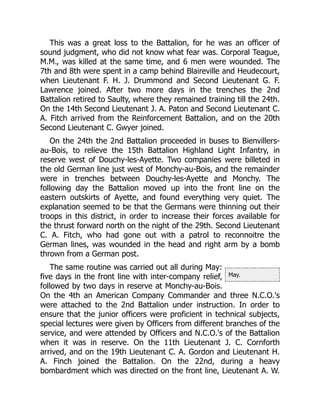 May.
This was a great loss to the Battalion, for he was an officer of
sound judgment, who did not know what fear was. Corporal Teague,
M.M., was killed at the same time, and 6 men were wounded. The
7th and 8th were spent in a camp behind Blaireville and Heudecourt,
when Lieutenant F. H. J. Drummond and Second Lieutenant G. F.
Lawrence joined. After two more days in the trenches the 2nd
Battalion retired to Saulty, where they remained training till the 24th.
On the 14th Second Lieutenant J. A. Paton and Second Lieutenant C.
A. Fitch arrived from the Reinforcement Battalion, and on the 20th
Second Lieutenant C. Gwyer joined.
On the 24th the 2nd Battalion proceeded in buses to Bienvillers-
au-Bois, to relieve the 15th Battalion Highland Light Infantry, in
reserve west of Douchy-les-Ayette. Two companies were billeted in
the old German line just west of Monchy-au-Bois, and the remainder
were in trenches between Douchy-les-Ayette and Monchy. The
following day the Battalion moved up into the front line on the
eastern outskirts of Ayette, and found everything very quiet. The
explanation seemed to be that the Germans were thinning out their
troops in this district, in order to increase their forces available for
the thrust forward north on the night of the 29th. Second Lieutenant
C. A. Fitch, who had gone out with a patrol to reconnoitre the
German lines, was wounded in the head and right arm by a bomb
thrown from a German post.
The same routine was carried out all during May:
five days in the front line with inter-company relief,
followed by two days in reserve at Monchy-au-Bois.
On the 4th an American Company Commander and three N.C.O.'s
were attached to the 2nd Battalion under instruction. In order to
ensure that the junior officers were proficient in technical subjects,
special lectures were given by Officers from different branches of the
service, and were attended by Officers and N.C.O.'s of the Battalion
when it was in reserve. On the 11th Lieutenant J. C. Cornforth
arrived, and on the 19th Lieutenant C. A. Gordon and Lieutenant H.
A. Finch joined the Battalion. On the 22nd, during a heavy
bombardment which was directed on the front line, Lieutenant A. W.
 